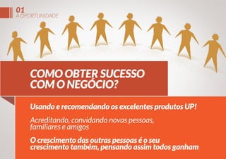 01

A OPORTUNIDADE

COMO OBTER SUCESSO
COM O NEGÓCIO?
Usando e recomendando os excelentes produtos UP!
Acreditando, convidando novas pessoas,
familiares e amigos
O crescimento das outras pessoas é o seu
crescimento também, pensando assim todos ganham

 