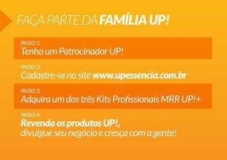 FAÇA PARTE DA FAMÍLIA UP!
PASSO 1:

Tenha um Patrocinador UP!
PASSO 2:

Cadastre-se no site www.upessencia.com.br
PASSO 3:

Adquira um dos três Kits Profissionais MRR UP!+
PASSO 4:

Revenda os produtos UP!,
divulgue seu negócio e cresça com a gente!

 
