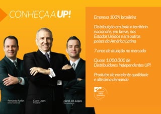 CONHEÇA A UP!

Empresa 100% brasileira
Distribuição em todo o território
nacional e, em breve, nos
Estados Unidos e em outros
países da América Latina
7 anos de atuação no mercado
Quase 1.000.000 de
Distribuidores Independentes UP!
Produtos de excelente qualidade
e altíssima demanda

Fernando Furlan

Clarel Lopes

Diretor Comercial

Presidente

clarel J.R. Lopes
Vice-presidente

 