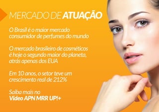 MERCADO DE ATUAÇÃO
O Brasil é o maior mercado
consumidor de perfumes do mundo
O mercado brasileiro de cosméticos
é hoje o segundo maior do planeta,
atrás apenas dos EUA
Em 10 anos, o setor teve um
crescimento real de 212%
Saiba mais no
Vídeo APN MRR UP!+

 