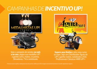 CAMPANHAS DE INCENTIVO UP!

Seja o campeão de vendas no mês
e no ano, pegue sua medalha UP!
e ganhe carro, motos, cruzeiros,
filmadoras, TVs e notebooks

Supere seus limites e alce voos rumo
ao topo. Seja um Distribuidor Águia da
UP! e ganhe motos, notebooks e Kits
Profissionais Clássicos MRR UP!+

Prêmios e prazos sujeitos a adequação sem aviso prévio, válidos para 2013. Imagens meramente ilustrativas. Consulte regulamento vigente.

 
