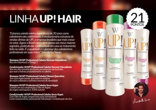 “Estamosunindominhaexperiênciade30anoscomo
cabeleireirodascelebridadesàrevolucionáriaestruturade
vendasdiretasdaUP!,aempresabrasileiraquemaiscresce
nosetor.AgoraoBrasilinteiroteráacessoaosmeusmaiores
segredos,podendodarcontinuidadeemcasaaotratamento
feitonosalão.Éaqualidadeeoglamourdoscabeleireiros
profissionaisemsuasmãos!”WanderleyNunes
ShampooW/UP!ProfessionalCabelosNormaisMacadâmia
RicoemVitaminaEeÔmega7
CondicionadorW/UP!ProfessionalCabelosNormaisMacadâmia
TemseuóleoextraídodeárvoresprovenientesdaAustrália,
quenutriehidrataprofundamenteoscabelos
ShampooW/UP!ProfessionalCabelosOleososQueratina
Temaçãohigienizante,queretiraosresíduos
docourocabeludoecontrolaoexcessodeoleosidade
ShampooW/UP!ProfessionalCabelosSecosArgan
ContémemsuacomposiçãooÓleodeArgan,
deorigemmarroquinae100%natural
CondicionadorW/UP!ProfessionalCabelosSecosArgan
ComOleodeArgan,proporcionaaçãoantioxidante
eanti-ressecamento,promovendohidrataçãoerevitalizaçãodosfios
21PONTOS
 