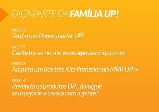 FAÇAPARTEDAFAMÍLIAUP!
PASSO1:
TenhaumPatrocinadorUP!
PASSO2:
Cadastre-senositewww.upessencia.com.br
PASSO3:
AdquiraumdostrêsKitsProfissionaisMRRUP!+
PASSO4:
RevendaosprodutosUP!,divulgue
seunegócioecresçacomagente!
 