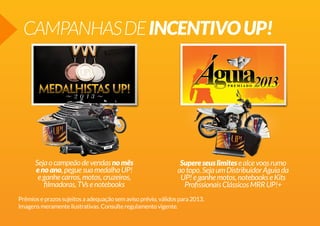 CAMPANHASDEINCENTIVOUP!
Supereseuslimitesealcevoosrumo
aotopo.SejaumDistribuidorÁguiada
UP!eganhemotos,notebookseKits
ProfissionaisClássicosMRRUP!+
Sejaocampeãodevendasnomês
enoano,peguesuamedalhaUP!
eganhecarros,motos,cruzeiros,
filmadoras,TVsenotebooks
Prêmioseprazossujeitosaadequaçãosemavisoprévio,válidospara2013.
Imagensmeramenteilustrativas.Consulteregulamentovigente.
 