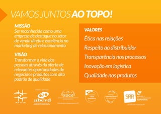 VAMOSJUNTOSAOTOPO!
MISSÃO
VISÃO
VALORESSerreconhecidacomouma
empresadedestaquenosetor
devendadiretaeexcelênciano
marketingderelacionamento
Transformaravidadas
pessoasatravésdaofertade
relevantesoportunidadesde
negócioseprodutoscomalto
padrãodequalidade
Éticanasrelações
Respeitoaodistribuidor
Transparêncianosprocessos
Inovaçãoemlogística
Qualidadenosprodutos
 