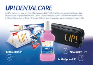 A UP! inovou mais uma vez com o lançamento da linha Dental Care, de produtos voltados para
os cuidados e a higiene bucal. O Gel Dental UP! e o Antisséptico UP! contêm com exclusividade
o Óleo de Cravo, excelente agente de combate a micro-organismos que se proliferam nessa região

7

PONTOS

2,5

PONTOS

5

PONTOS

 