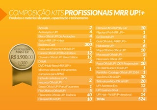 COMPOSIÇÃO KITS PROFISSIONAIS MRR UP!+
Produtos e materiais de apoio, capacitação e treinamento
Activida
Antisséptico UP!
Bloco Oficial UP! De Anotações
Bolsa MRR UP!+ New
Business Card
Caixa para Presente Oficial UP!
Caneta Oficial UP! Black Edition
Chaveiro Oficial UP! Silver Edition
D-Soft
DVD Multi-Ítens MRR UP!+
(diversos vídeos de treinamentos
e arquivos para APNs)
Ficha de cadastro e carta
resposta Oficial UP!
Estojo Oficial UP! Porta Flaconetes
Fita Olfativa Oficial UP!
Flaconetes Oficiais UP! Essência
Flâmula Oficial UP!

2
4
4
1
300
1
12
12
2
1
2
1
5
40
10

Flâmula Oficial UP! By Car
10
Flipchart Pró MRR UP!+
1
Gel Dental UP!
4
Guia Oficial do MRR UP!+
1
Hidratante UP!
6
Mapa Olfativo Oficial UP!
10
Mousepad Oficial UP!
3
Necessarie Oficial UP!
1
Pasta Oficial UP! 100% Responsável 10
Pin Distribuidor Oficial UP!
1
Portfólio - Catalogo Oficial UP! 2014 1
Sacolinha Oficial UP!
30
Talão de pedidos Oficial UP!
20
UP! Acontece Eco
12
UP! Essência 50ml
3
UP! Hair - W/UP! Professional
14
TOTAL
524

 