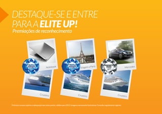 DESTAQUE-SE E ENTRE
PARA A ELITE UP!
Premiações de reconhecimento

Notebook

Cruzeiro

ris
Viagem a Pa

Cruzeiro

Mercedes

Cruzeiro

Prêmios e prazos sujeitos a adequação sem aviso prévio, válidos para 2013. Imagens meramente ilustrativas. Consulte regulamento vigente.

 