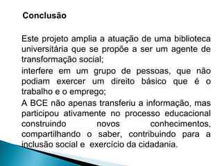 Conclusão
Este projeto amplia a atuação de uma biblioteca
universitária que se propõe a ser um agente de
transformação social;
interfere em um grupo de pessoas, que não
podiam exercer um direito básico que é o
trabalho e o emprego;
A BCE não apenas transferiu a informação, mas
participou ativamente no processo educacional
construindo novos conhecimentos,
compartilhando o saber, contribuindo para a
inclusão social e exercício da cidadania.
 