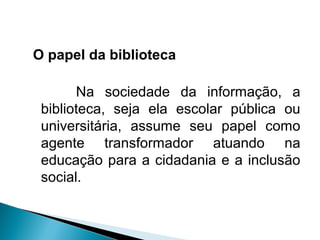 O papel da biblioteca
Na sociedade da informação, a
biblioteca, seja ela escolar pública ou
universitária, assume seu papel como
agente transformador atuando na
educação para a cidadania e a inclusão
social.
 