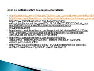 Links de matérias sobre as equipes contratadas:
 http://portal.mec.gov.br/index.php?option=com_content&view=article&id=1850
 http://www.correiobraziliense.com.br/app/noticia/eu-estudante/ensino_educac
 http://www.correiobraziliense.com.br/app/noticia/eu-
estudante/ultimasnoticias_geral/33,104,33,114/2013/03/12/Cultura_Inte
rna,354354/obras-raras-da-biblioteca-do-ministerio-sao-
recuperadas.shtml
 http://www.correiobraziliense.com.br/app/noticia/cidades/2013/01/20/int
erna_cidadesdf,345015/alunos-da-apae-trabalham-na-camara-com-
conservacao-de-documentos-e-livros.shtml
 http://www.correiobraziliense.com.br/app/noticia/eu-
estudante/tf_carreira/2014/02/24/tf_carreira_interna,414328/uma-
chance-para-brilhar.shtml
 http://www.tse.jus.br/noticias-tse/2013/Outubro/documentos-eleitorais-
recebem-tratamento-especial-de-jovens-da-apae-df
 