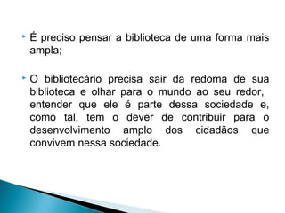  É preciso pensar a biblioteca de uma forma mais
ampla;
 O bibliotecário precisa sair da redoma de sua
biblioteca e olhar para o mundo ao seu redor,
entender que ele é parte dessa sociedade e,
como tal, tem o dever de contribuir para o
desenvolvimento amplo dos cidadãos que
convivem nessa sociedade.
 