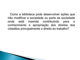 Como a biblioteca pode desenvolver ações que
irão modificar a sociedade ou parte da sociedade
onde está inserida contribuindo para o
conhecimento e apropriação dos direitos dos
cidadãos principalmente o direito ao trabalho?
 