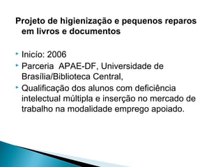 Projeto de higienização e pequenos reparos
em livros e documentos
 Inicío: 2006
 Parceria APAE-DF, Universidade de
Brasília/Biblioteca Central,
 Qualificação dos alunos com deficiência
intelectual múltipla e inserção no mercado de
trabalho na modalidade emprego apoiado.
 