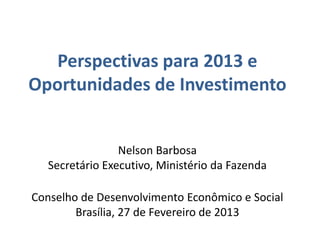 Perspectivas para 2013 e
Oportunidades de Investimento


                 Nelson Barbosa
   Secretário Executivo, Ministério da Fazenda

Conselho de Desenvolvimento Econômico e Social
        Brasília, 27 de Fevereiro de 2013
 