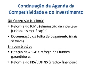 Continuação da Agenda da
Competitividade e do Investimento
No Congresso Nacional
• Reforma do ICMS (eliminação da incerteza
  jurídica e simplificação)
• Desoneração da folha de pagamento (mais
  setores)
Em construção:
• Criação da ABGF e reforço dos fundos
  garantidores
• Reforma do PIS/COFINS (crédito financeiro)
 