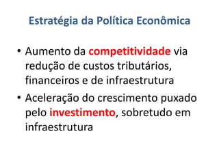 Estratégia da Política Econômica

• Aumento da competitividade via
  redução de custos tributários,
  financeiros e de infraestrutura
• Aceleração do crescimento puxado
  pelo investimento, sobretudo em
  infraestrutura
 
