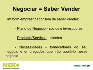 Negociar = Saber Vender
Um bom empreendedor tem de saber vender:
- Plano de Negócio - sócios e investidores
- Produtos/Serviços - clientes
- Necessidades - fornecedores do seu
negócio e empregados que irão apoiá-lo nesse
negócio
 