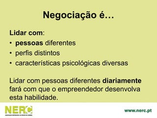 Negociação é…
Lidar com:
• pessoas diferentes
• perfis distintos
• características psicológicas diversas
Lidar com pessoas diferentes diariamente
fará com que o empreendedor desenvolva
esta habilidade.
 