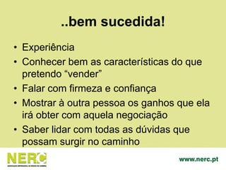 ..bem sucedida!
• Experiência
• Conhecer bem as características do que
pretendo “vender”
• Falar com firmeza e confiança
• Mostrar à outra pessoa os ganhos que ela
irá obter com aquela negociação
• Saber lidar com todas as dúvidas que
possam surgir no caminho
 