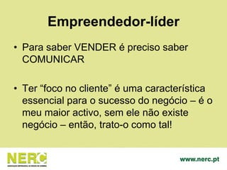 Empreendedor-líder
• Para saber VENDER é preciso saber
COMUNICAR
• Ter “foco no cliente” é uma característica
essencial para o sucesso do negócio – é o
meu maior activo, sem ele não existe
negócio – então, trato-o como tal!
 