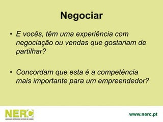 Negociar
• E vocês, têm uma experiência com
negociação ou vendas que gostariam de
partilhar?
• Concordam que esta é a competência
mais importante para um empreendedor?
 