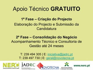 1ª Fase – Criação do Projecto
Elaboração do Projecto e Submissão da
Candidatura
2ª Fase – Consolidação do Negócio
Acompanhamento Técnico e Consultoria de
Gestão até 24 meses
T: 239 494 305 | E: iniciativa@jadrc.pt
T: 239 497 730 | E: geral@novotecna.pt
Apoio Técnico GRATUITO
 