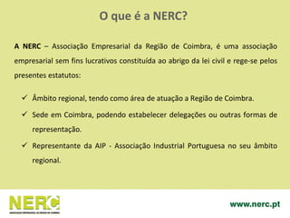  Âmbito regional, tendo como área de atuação a Região de Coimbra.
 Sede em Coimbra, podendo estabelecer delegações ou outras formas de
representação.
 Representante da AIP - Associação Industrial Portuguesa no seu âmbito
regional.
A NERC – Associação Empresarial da Região de Coimbra, é uma associação
empresarial sem fins lucrativos constituída ao abrigo da lei civil e rege-se pelos
presentes estatutos:
O que é a NERC?
 