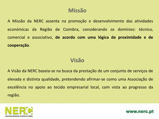 Missão
A Missão da NERC assenta na promoção e desenvolvimento das atividades
económicas da Região de Coimbra, considerando os domínios: técnico,
comercial e associativo, de acordo com uma lógica de proximidade e de
cooperação.
Visão
A Visão da NERC baseia-se na busca da prestação de um conjunto de serviços de
elevada e distinta qualidade, pretendendo afirmar-se como uma Associação de
excelência no apoio ao tecido empresarial local, com vista ao progresso da
região.
 
