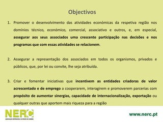 Objectivos
1. Promover o desenvolvimento das atividades económicas da respetiva região nos
domínios técnico, económico, comercial, associativo e outros, e, em especial,
assegurar aos seus associados uma crescente participação nas decisões e nos
programas que com essas atividades se relacionem.
2. Assegurar a representação dos associados em todos os organismos, privados e
públicos, que, por lei ou convite, lhe seja atribuída.
3. Criar e fomentar iniciativas que incentivem as entidades criadoras de valor
acrescentado e de emprego a cooperarem, interagirem e promoverem parcerias com
propósito de aumentar sinergias, capacidade de internacionalização, exportação ou
qualquer outras que aportem mais riqueza para a região
 
