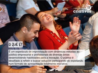 O qUe é?
É um espetáculo de improvisação com dinâmicas voltadas ao
público empresarial e proﬁssionais de diversas áreas
desenvolvendo habilidades para a inovação. O público é
desaﬁado a reﬂetir e buscar soluções participando do espetáculo
num formato de apresentação totalmente interativo.
 