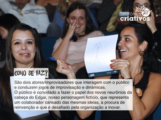 ComO se faz?
São dois atores/improvisadores que interagem com o público
e conduzem jogos de improvisação e dinâmicas.  
O público é convidado a fazer o papel dos novos neurônios da
cabeça do Edgar, nosso personagem ﬁctício, que representa
um colaborador cansado das mesmas ideias, a procura de
reinvenção e que é desaﬁado pela organização a inovar.
 