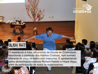 QueM faZ?
O espetáculo é mais um produto da Escola de Criatividade,
abordando o conteúdo dos Hábitos Criativos, num formato
diferente de peça de teatro com improviso. É apresentando
pelos atores/improvisadores Richard Rebelo e Hique Veiga,
além da participação de todos os espectadores.
 