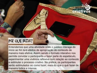 Por que fazEr?
Entendemos que uma atividade onde o público interage do
início ao ﬁm terá efeitos de apropriação do conteúdo de
maneira mais efetiva. Assim sendo o formato interativo nos
permite convidar o participante a fazer parte do espetáculo,
experimentar uma vivência reﬂexiva com relação ao conteúdo
e estimular o processo criativo. Na prática, os participantes
serão estimulados ao como fazer, mais do que o quê fazer de
maneira lúdica e intensa.
 