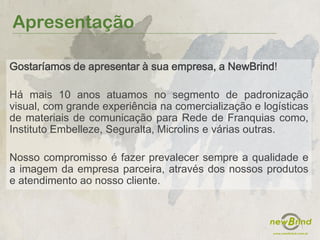 Apresentação
Gostaríamos de apresentar à sua empresa, a NewBrind!
Há mais 10 anos atuamos no segmento de padronização
visual, com grande experiência na comercialização e logísticas
de materiais de comunicação para Rede de Franquias como,
Instituto Embelleze, Seguralta, Microlins e várias outras.
Nosso compromisso é fazer prevalecer sempre a qualidade e
a imagem da empresa parceira, através dos nossos produtos
e atendimento ao nosso cliente.
 