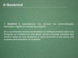 A Newbrind é especializada nos serviços de comercialização,
estocagem, logística e entrega de produtos.
Se a sua empresa precisa comercializar ou entregar produtos para suas
franquias ou unidades por todo Brasil, temos a solução completa para
resolver todos os seus problemas e ainda promover a sua marca com
produtos personalizados de qualidade.
A Newbrind
 