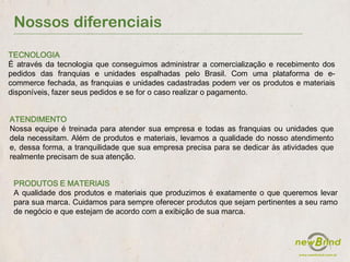 Nossos diferenciais
PRODUTOS E MATERIAIS
A qualidade dos produtos e materiais que produzimos é exatamente o que queremos levar
para sua marca. Cuidamos para sempre oferecer produtos que sejam pertinentes a seu ramo
de negócio e que estejam de acordo com a exibição de sua marca.
TECNOLOGIA
É através da tecnologia que conseguimos administrar a comercialização e recebimento dos
pedidos das franquias e unidades espalhadas pelo Brasil. Com uma plataforma de e-
commerce fechada, as franquias e unidades cadastradas podem ver os produtos e materiais
disponíveis, fazer seus pedidos e se for o caso realizar o pagamento.
ATENDIMENTO
Nossa equipe é treinada para atender sua empresa e todas as franquias ou unidades que
dela necessitam. Além de produtos e materiais, levamos a qualidade do nosso atendimento
e, dessa forma, a tranquilidade que sua empresa precisa para se dedicar às atividades que
realmente precisam de sua atenção.
 