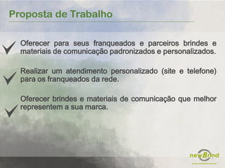 Proposta de Trabalho
Oferecer para seus franqueados e parceiros brindes e
materiais de comunicação padronizados e personalizados.
Realizar um atendimento personalizado (site e telefone)
para os franqueados da rede.
Oferecer brindes e materiais de comunicação que melhor
representem a sua marca.
 