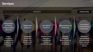 Serviços
Identidade
das potencialides
da empresa e das
necessidades do
mercado
Consolidação
dos conceitos
da marca e seu
posicionamento
no mercado
Elementos Visuais,
emocionais e
sensoriais que
constroem a
identidade da marca
De
fi
nições
estratégicas,
alinhando objetivos
e ferramentas
de marketing
Orientações e
acompanhamento
na implementação
das estratégia para
a conquista dos
objetivos
 