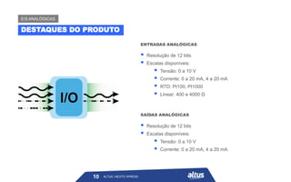 ALTUS | NEXTO XPRESS
▪ Resolução de 12 bits
▪ Escalas disponíveis:
▪ Tensão: 0 a 10 V
▪ Corrente: 0 a 20 mA, 4 a 20 mA
▪ RTD: Pt100, Pt1000
▪ Linear: 400 e 4000 Ω
ENTRADAS ANALÓGICAS
▪ Resolução de 12 bits
▪ Escalas disponíveis:
▪ Tensão: 0 a 10 V
▪ Corrente: 0 a 20 mA, 4 a 20 mA
SAÍDAS ANALÓGICAS
DESTAQUES DO PRODUTO
E/S ANALÓGICAS
10 ALTUS | NEXTO XPRESS
 