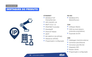 ETHERNET
▪ MODBUS TCP
Cliente/Servidor
▪ OPC DA/OPC UA
▪ MQTT (TLS 1.2)
▪ PROFINET Controller
▪ EtherNet/IP
▪ EtherCAT Master
▪ SNTP
▪ IEC 60870-5-104 (XP340)
▪ Webserver (XP340)
▪ Programação e configuração
RS-485
▪ MODBUS RTU
Mestre/Escravo
CAN
▪ CANopen Mestre
▪ CAN low level (desenv.
protocolos proprietários)
▪ Expansão de E/S
USB
▪ Datalogger (memória externa)
▪ Conversor para Ethernet
▪ Conversor para RS-232
▪ Adaptador WiFi
▪ Modem 3G/4G
▪ Programação e configuração
ALTUS | NEXTO XPRESS
DESTAQUES DO PRODUTO
COMUNICAÇÃO
11 ALTUS | NEXTO XPRESS
 