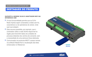 ALTUS | NEXTO XPRESS
SUPORTE A MODEM 3G/4G E ADAPTADOR WIFI NA
INTERFACE USB
▪ A nova funcionalidade permite que os CLPs
Nexto Xpress sejam conectados a redes sem fio,
corporativas ou de operadoras de celular, onde
quer que estejam.
▪ Este recurso possibilita, por exemplo, que o
controlador utilize a rede 3G/4G disponível na
região para transmitir dados de unidades de
processo distantes dos centros de comando, sem
a necessidade de uma estrutura física dedicada.
▪ Comunicação via protocolo MQTT, acesso remoto
via software MasterTool e visualização das telas
embarcadas no Webserver.
14
DESTAQUES DO PRODUTO
MODEM 3G/4G E ADAPTADOR WIFI
ALTUS | NEXTO XPRESS
 