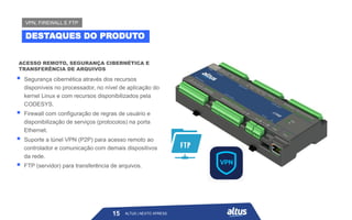 ALTUS | NEXTO XPRESS
ACESSO REMOTO, SEGURANÇA CIBERNÉTICA E
TRANSFERÊNCIA DE ARQUIVOS
15
DESTAQUES DO PRODUTO
VPN, FIREWALL E FTP
ALTUS | NEXTO XPRESS
▪ Segurança cibernética através dos recursos
disponíveis no processador, no nível de aplicação do
kernel Linux e com recursos disponibilizados pela
CODESYS.
▪ Firewall com configuração de regras de usuário e
disponibilização de serviços (protocolos) na porta
Ethernet.
▪ Suporte a túnel VPN (P2P) para acesso remoto ao
controlador e comunicação com demais dispositivos
da rede.
▪ FTP (servidor) para transferência de arquivos.
 