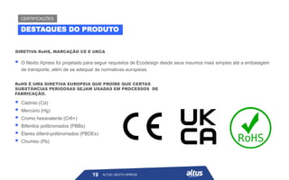 ▪ O Nexto Xpress foi projetado para seguir requisitos de Ecodesign desde seus insumos mais simples até a embalagem
de transporte, além de se adequar às normativas europeias.
DIRETIVA RoHS, MARCAÇÃO CE E UKCA
RoHS É UMA DIRETIVA EUROPEIA QUE PROÍBE QUE CERTAS
SUBSTÂNCIAS PERIGOSAS SEJAM USADAS EM PROCESSOS DE
FABRICAÇÃO.
▪ Cádmio (Cd)
▪ Mercúrio (Hg)
▪ Cromo hexavalente (Cr6+)
▪ Bifenilos polibromados (PBBs)
▪ Éteres difenil-polibromados (PBDEs)
▪ Chumbo (Pb)
ALTUS | NEXTO XPRESS
19
DESTAQUES DO PRODUTO
CERTIFICAÇÕES
ALTUS | NEXTO XPRESS
 