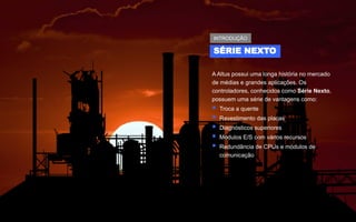 A Altus possui uma longa história no mercado
de médias e grandes aplicações. Os
controladores, conhecidos como Série Nexto,
possuem uma série de vantagens como:
▪ Troca a quente
▪ Revestimento das placas
▪ Diagnósticos superiores
▪ Módulos E/S com vários recursos
▪ Redundância de CPUs e módulos de
comunicação
SÉRIE NEXTO
INTRODUÇÃO
 