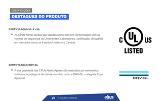 ▪ As CPUs Nexto Xpress são listadas como item em conformidade com as
normas de segurança da Underwriters Laboratories, certificação obrigatória
em mercados como os Estados Unidos e o Canadá.
CERTIFICAÇÃO UL E cUL
ALTUS | NEXTO XPRESS
20
DESTAQUES DO PRODUTO
CERTIFICAÇÕES
ALTUS | NEXTO XPRESS
▪ A alta qualidade das CPUs Nexto Xpress são atestadas por renomados
institutos tecnológicos de classe mundial, como a DNV-GL - categoria Type
Approval.
CERTIFICAÇÃO DNV-GL
 