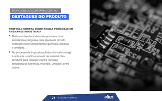 ALTUS | NEXTO XPRESS
PROTEÇÃO CONTRA SUBSTÂNCIAS PERIGOSAS EM
AMBIENTES INDUSTRIAIS
▪ Muitos ambientes industriais possuem no ar
substâncias perigosas para placas de circuito
impresso como componentes químicos, maresia
e umidade.
▪ No processo de tropicalização (conformal coating)
é aplicada uma fina camada de material não-
condutor para proteger contra corrosão,
temperaturas extremas, maresia, umidade, entre
outros.
21
DESTAQUES DO PRODUTO
TROPICALIZAÇÃO/CONFORMAL COATING
ALTUS | NEXTO XPRESS
 