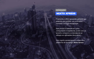 Finalmente, a Altus apresenta o produto que
preenche seu portfólio: um controlador
compacto com E/S incorporadas.
Este produto é baseado em nosso
conhecimento e experiência, porém com um
tamanho compacto e a intenção de ser
utilizado em aplicações stand-alone.
Com orgulho apresentamos a nossa nova
plataforma de tecnologia: Nexto Xpress
NEXTO XPRESS
INTRODUÇÃO
 