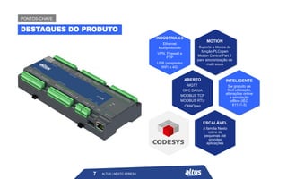 ALTUS | NEXTO XPRESS
INDÚSTRIA 4.0
Ethernet
Multiprotocolo
VPN, Firewall e
FTP
USB (adaptador
WiFi e 4G)
ABERTO
MQTT
OPC DA/UA
MODBUS TCP
MODBUS RTU
CANOpen
INTELIGENTE
Sw gratuito de
fácil utilização,
alterações online
e simulação
offline (IEC
61131-3)
ESCALÁVEL
A família Nexto
cobre de
pequenas até
grandes
aplicações
MOTION
Suporte a blocos de
função PLCopen
Motion Control Part 1
para sincronização de
multi eixos
7
DESTAQUES DO PRODUTO
PONTOS-CHAVE
ALTUS | NEXTO XPRESS
 
