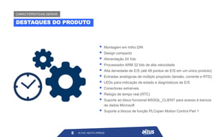 ▪ Montagem em trilho DIN
▪ Design compacto
▪ Alimentação 24 Vdc
▪ Processador ARM 32 bits de alta velocidade
▪ Alta densidade de E/S (até 48 pontos de E/S em um único produto)
▪ Entradas analógicas de múltiplo propósito (tensão, corrente e RTD)
▪ LEDs para indicação de estado e diagnósticos de E/S
▪ Conectores extraíveis
▪ Relógio de tempo real (RTC)
▪ Suporte ao bloco funcional MSSQL_CLIENT para acesso à bancos
de dados Microsoft
▪ Suporte a blocos de função PLCopen Motion Control Part 1
ALTUS | NEXTO XPRESS
8
DESTAQUES DO PRODUTO
CARACTERÍSTICAS GERAIS
ALTUS | NEXTO XPRESS
 